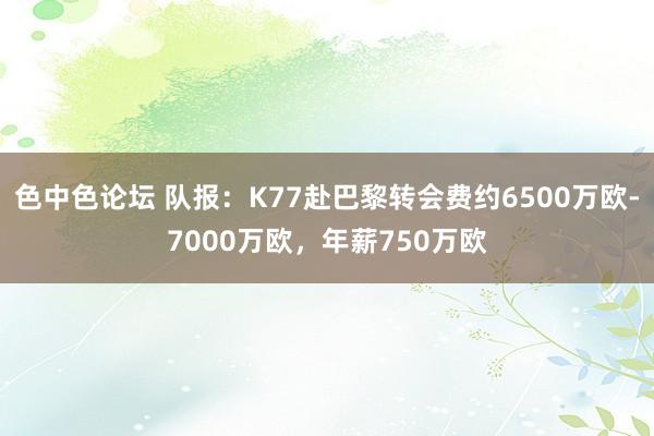 色中色论坛 队报：K77赴巴黎转会费约6500万欧-7000万欧，年薪750万欧