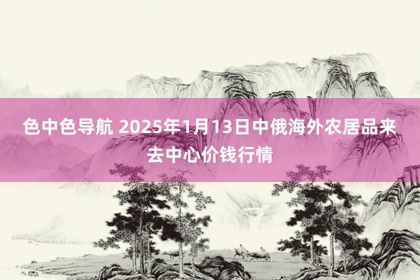 色中色导航 2025年1月13日中俄海外农居品来去中心价钱行情