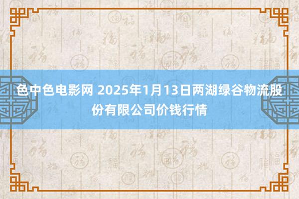 色中色电影网 2025年1月13日两湖绿谷物流股份有限公司价钱行情