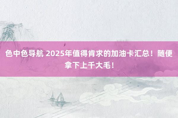 色中色导航 2025年值得肯求的加油卡汇总！随便拿下上千大毛！
