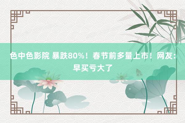 色中色影院 暴跌80%！春节前多量上市！网友：早买亏大了