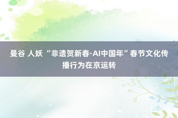 曼谷 人妖 “非遗贺新春·AI中国年”春节文化传播行为在京运转