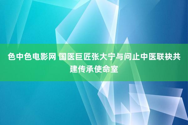 色中色电影网 国医巨匠张大宁与问止中医联袂共建传承使命室