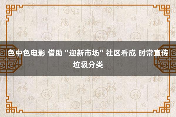 色中色电影 借助“迎新市场”社区看成 时常宣传垃圾分类
