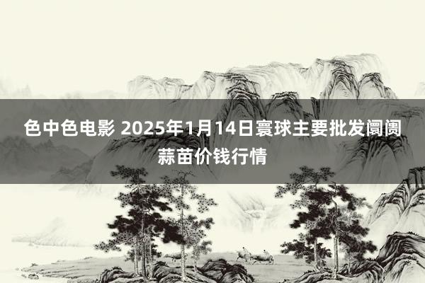 色中色电影 2025年1月14日寰球主要批发阛阓蒜苗价钱行情