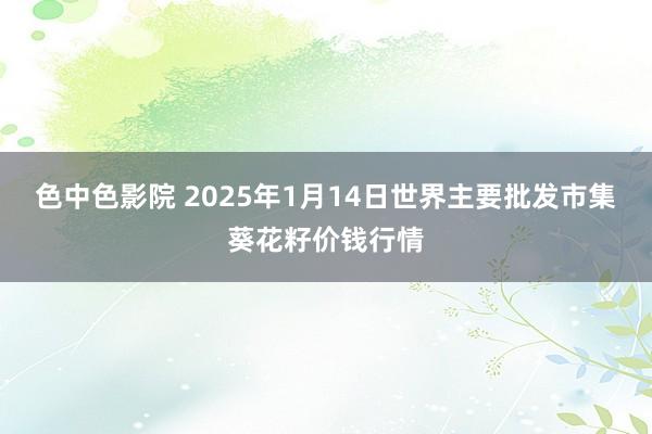 色中色影院 2025年1月14日世界主要批发市集葵花籽价钱行情