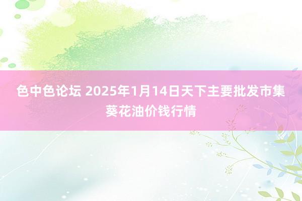 色中色论坛 2025年1月14日天下主要批发市集葵花油价钱行情