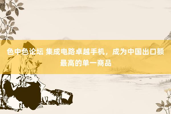 色中色论坛 集成电路卓越手机，成为中国出口额最高的单一商品