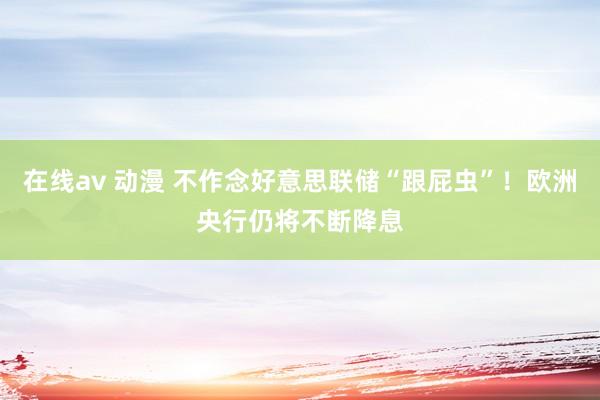 在线av 动漫 不作念好意思联储“跟屁虫”！欧洲央行仍将不断降息