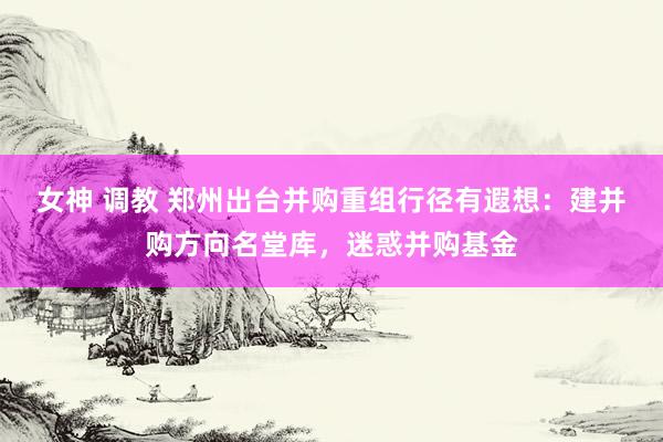女神 调教 郑州出台并购重组行径有遐想：建并购方向名堂库，迷惑并购基金