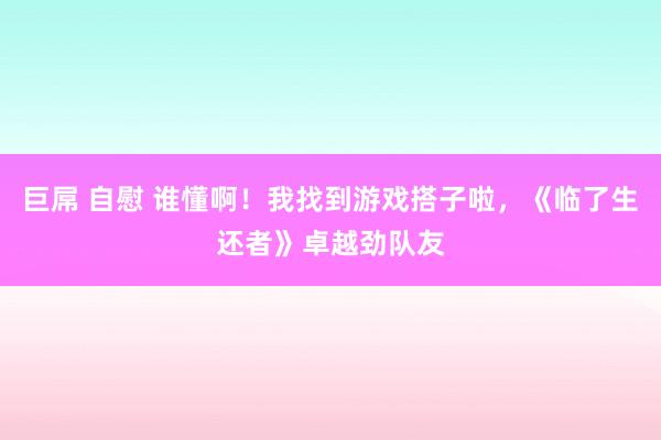 巨屌 自慰 谁懂啊！我找到游戏搭子啦，《临了生还者》卓越劲队友