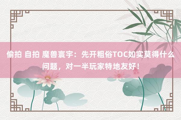 偷拍 自拍 魔兽寰宇：先开粗俗TOC如实莫得什么问题，对一半玩家特地友好！