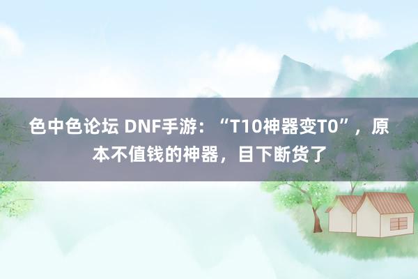 色中色论坛 DNF手游：“T10神器变T0”，原本不值钱的神器，目下断货了