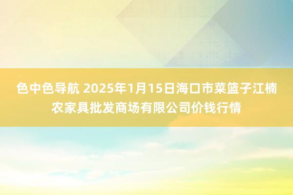 色中色导航 2025年1月15日海口市菜篮子江楠农家具批发商场有限公司价钱行情