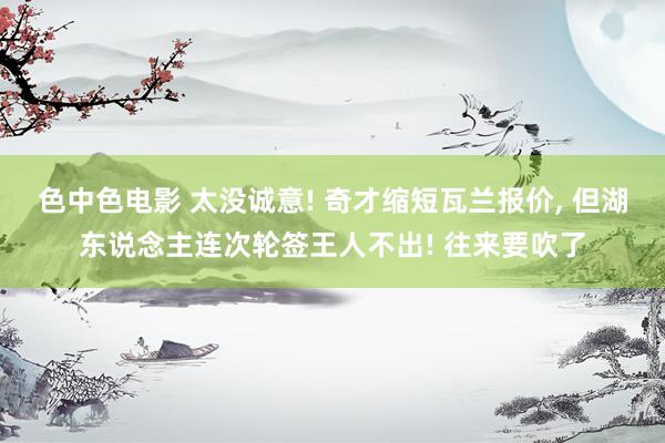 色中色电影 太没诚意! 奇才缩短瓦兰报价， 但湖东说念主连次轮签王人不出! 往来要吹了