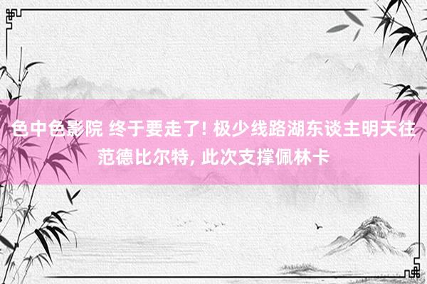 色中色影院 终于要走了! 极少线路湖东谈主明天往范德比尔特， 此次支撑佩林卡