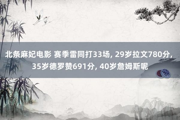 北条麻妃电影 赛季雷同打33场， 29岁拉文780分， 35岁德罗赞691分， 40岁詹姆斯呢