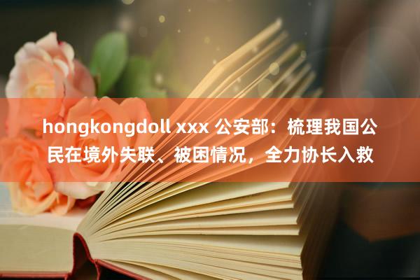 hongkongdoll xxx 公安部：梳理我国公民在境外失联、被困情况，全力协长入救