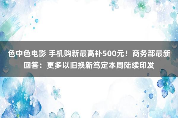 色中色电影 手机购新最高补500元！商务部最新回答：更多以旧换新笃定本周陆续印发