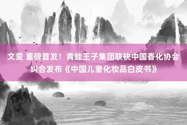 文爱 重磅首发！青蛙王子集团联袂中国香化协会纠合发布《中国儿童化妆品白皮书》