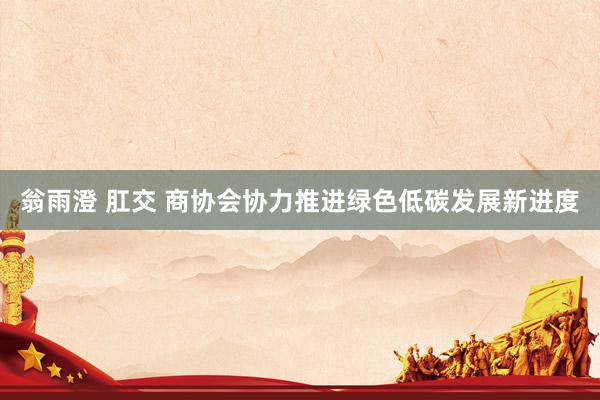 翁雨澄 肛交 商协会协力推进绿色低碳发展新进度