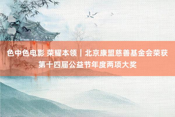 色中色电影 荣耀本领｜北京康盟慈善基金会荣获第十四届公益节年度两项大奖