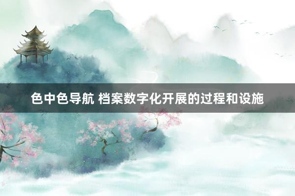色中色导航 档案数字化开展的过程和设施
