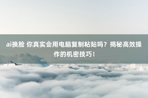 ai换脸 你真实会用电脑复制粘贴吗？揭秘高效操作的机密技巧！