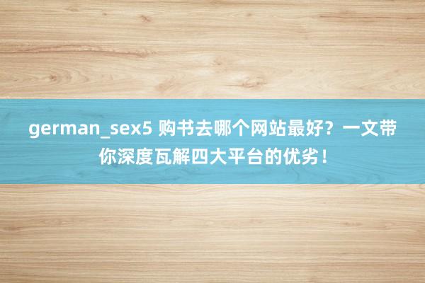 german_sex5 购书去哪个网站最好？一文带你深度瓦解四大平台的优劣！