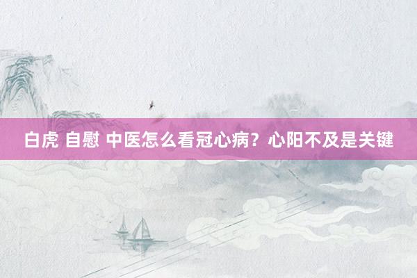 白虎 自慰 中医怎么看冠心病？心阳不及是关键