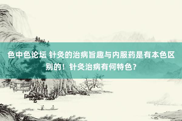 色中色论坛 针灸的治病旨趣与内服药是有本色区别的！针灸治病有何特色？