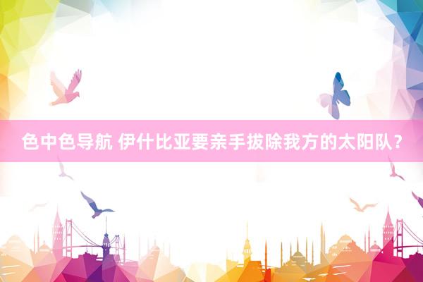 色中色导航 伊什比亚要亲手拔除我方的太阳队？