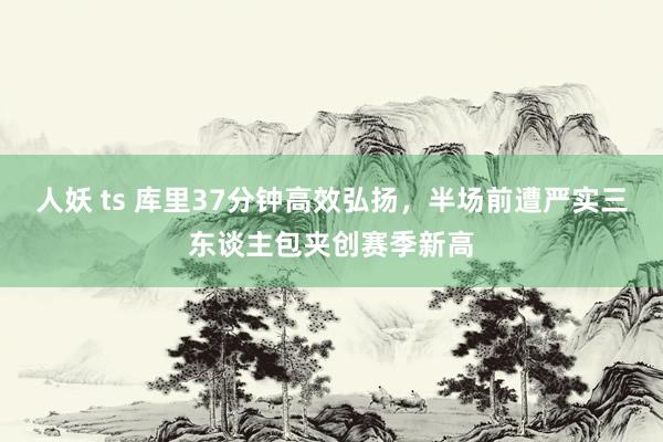 人妖 ts 库里37分钟高效弘扬,半场前遭严实三东谈主包夹创赛季新高