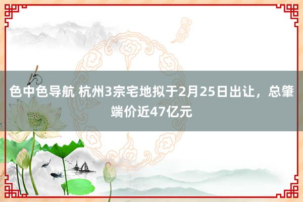色中色导航 杭州3宗宅地拟于2月25日出让，总肇端价近47亿元