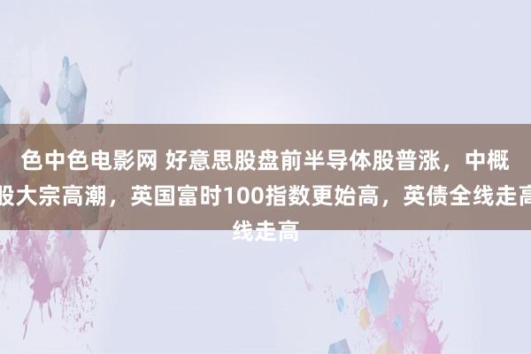 色中色电影网 好意思股盘前半导体股普涨，中概股大宗高潮，英国富时100指数更始高，英债全线走高
