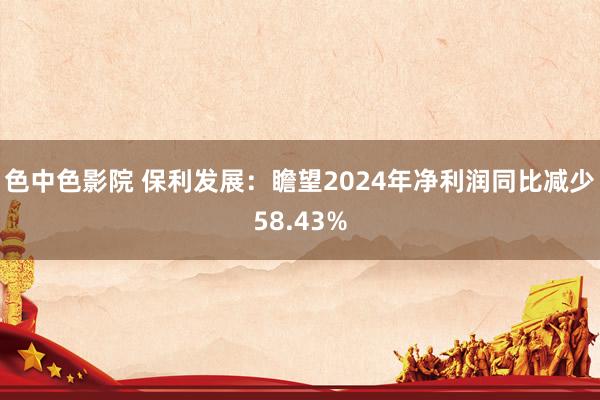 色中色影院 保利发展：瞻望2024年净利润同比减少58.43%