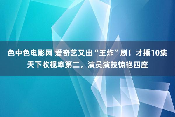 色中色电影网 爱奇艺又出“王炸”剧！才播10集天下收视率第二，演员演技惊艳四座