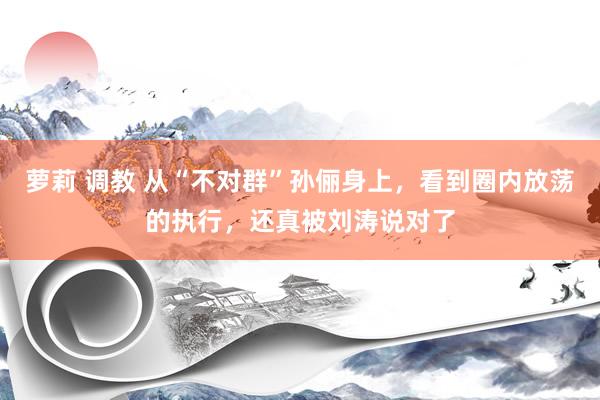 萝莉 调教 从“不对群”孙俪身上，看到圈内放荡的执行，还真被刘涛说对了