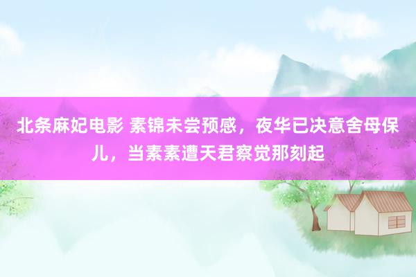 北条麻妃电影 素锦未尝预感，夜华已决意舍母保儿，当素素遭天君察觉那刻起