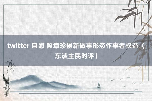 twitter 自慰 照章珍摄新做事形态作事者权益（东谈主民时评）