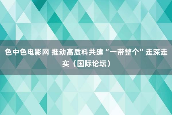 色中色电影网 推动高质料共建“一带整个”走深走实（国际论坛）