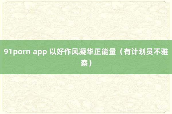 91porn app 以好作风凝华正能量（有计划员不雅察）