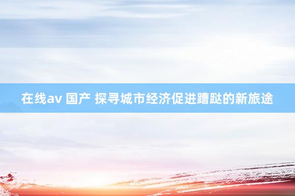 在线av 国产 探寻城市经济促进蹧跶的新旅途