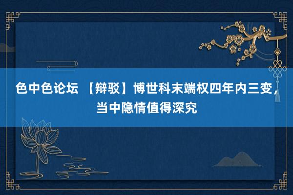 色中色论坛 【辩驳】博世科末端权四年内三变，当中隐情值得深究