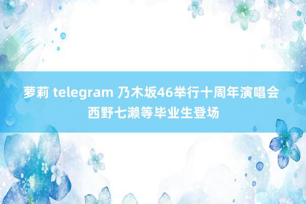萝莉 telegram 乃木坂46举行十周年演唱会 西野七濑等毕业生登场