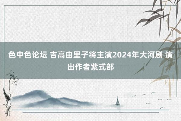 色中色论坛 吉高由里子将主演2024年大河剧 演出作者紫式部