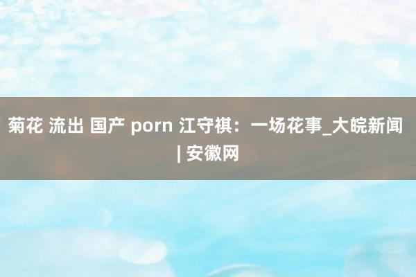 菊花 流出 国产 porn 江守祺：一场花事_大皖新闻 | 安徽网