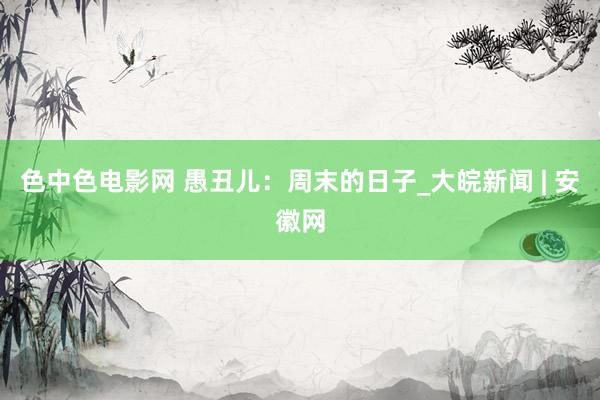 色中色电影网 愚丑儿：周末的日子_大皖新闻 | 安徽网