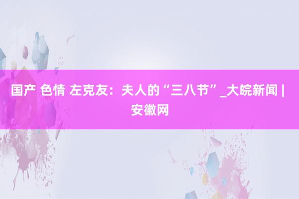 国产 色情 左克友：夫人的“三八节”_大皖新闻 | 安徽网