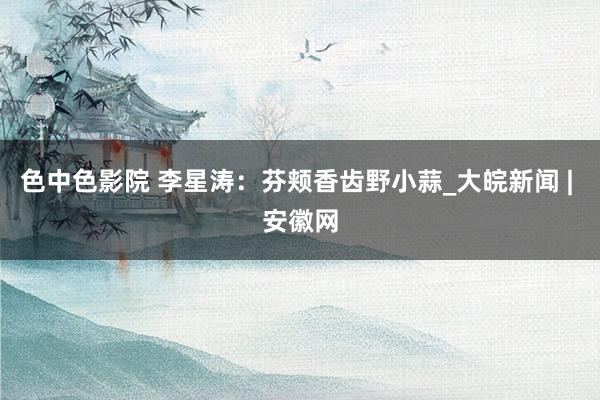 色中色影院 李星涛：芬颊香齿野小蒜_大皖新闻 | 安徽网